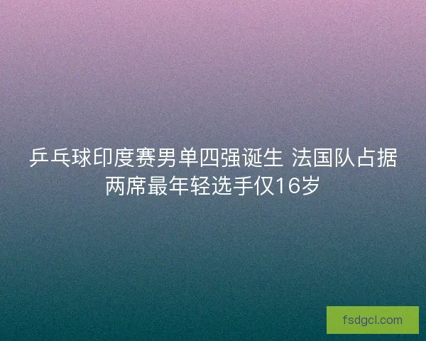 乒乓球印度赛男单四强诞生 法国队占据两席最年轻选手仅16岁