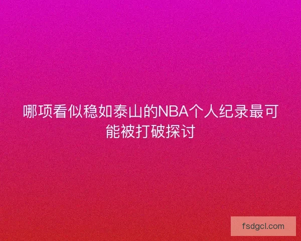 哪项看似稳如泰山的NBA个人纪录最可能被打破探讨