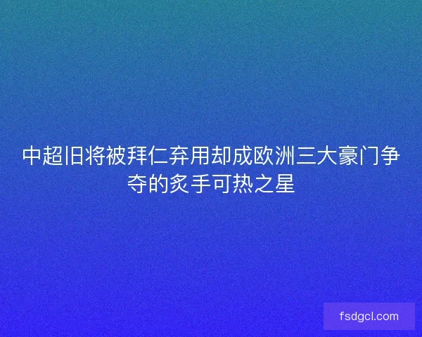 中超旧将被拜仁弃用却成欧洲三大豪门争夺的炙手可热之星