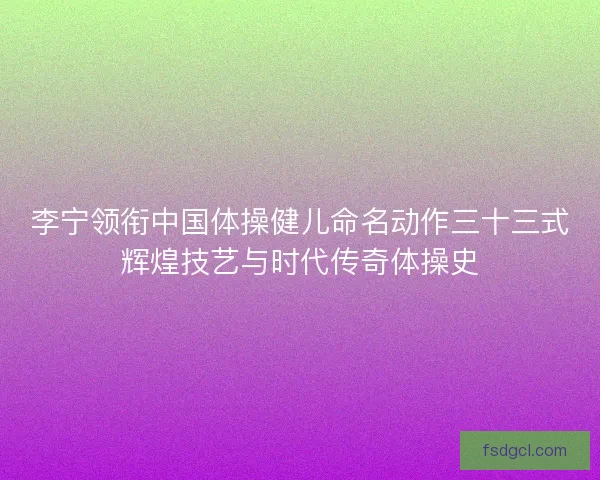 李宁领衔中国体操健儿命名动作三十三式辉煌技艺与时代传奇体操史