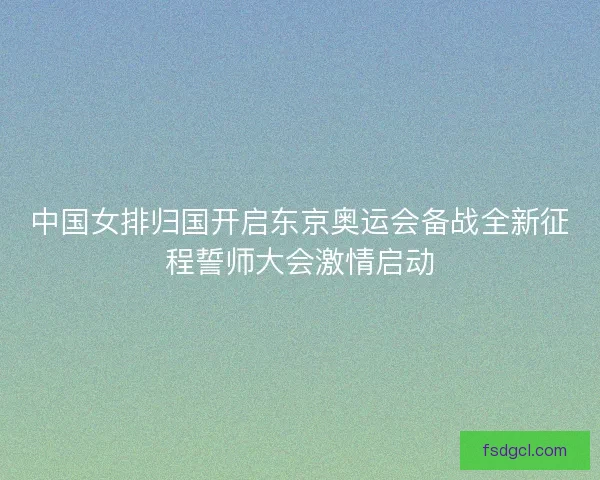 中国女排归国开启东京奥运会备战全新征程誓师大会激情启动