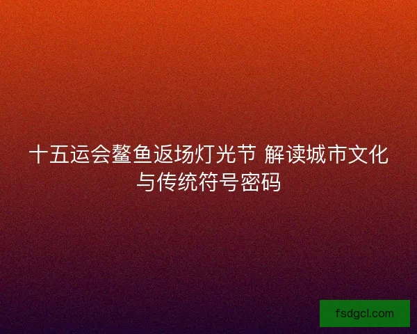 十五运会鳌鱼返场灯光节 解读城市文化与传统符号密码