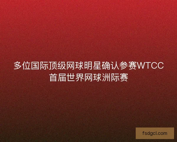 多位国际顶级网球明星确认参赛WTCC首届世界网球洲际赛
