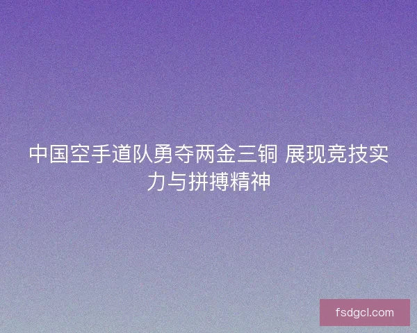 中国空手道队勇夺两金三铜 展现竞技实力与拼搏精神
