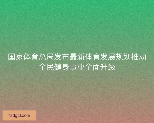 国家体育总局发布最新体育发展规划推动全民健身事业全面升级