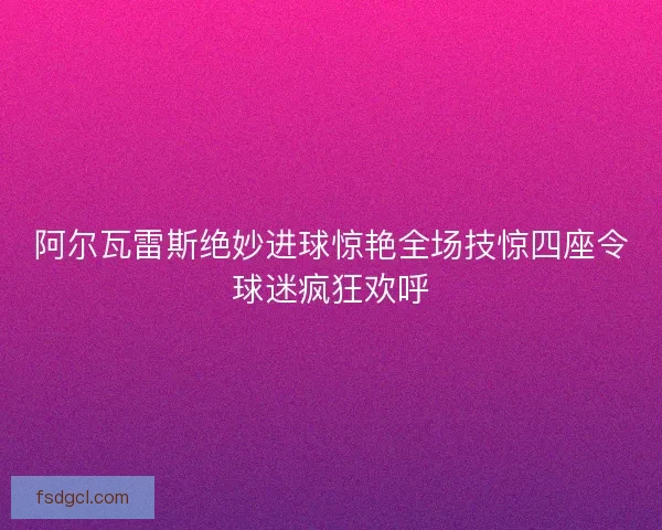 阿尔瓦雷斯绝妙进球惊艳全场技惊四座令球迷疯狂欢呼